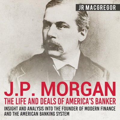 J. P. Morgan: The Life and Deals of America's Banker - Insight and Analysis into the Founder of Modern Finance and the American Banking System: Business Biographies and Memoirs - Titans of Industry, Book 2 (Unabridged)